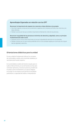 Aprendizajes Esperados en relación con los OFT

           Reconocer la importancia de respetar las creencias e ideas distintas a las propias
           ›	 Describen algunas consecuencias socialmente negativas de la intolerancia frente a las creencias y las
              ideas distintas.
           ›	 Señalan razones por las que considera importante la libertad de credo de las personas.

           Reconocer la igualdad de las personas en términos de derechos y dignidad, como un principio
           fundamental del orden social
           ›	 Expresan juicios críticos ante situaciones en las que la igualdad de derechos se ve vulnerada.
           ›	 Señalan motivos por los que resulta preferible vivir en una sociedad regida por el principio de la igual-
              dad de dignidad y derechos.




     Orientaciones didácticas para la unidad

     En esta unidad es fundamental reforzar los conceptos
     de continuidad y cambio entre el período medieval y el
     nacimiento del mundo moderno.

     Es recomendable el análisis de fuentes visuales para es-
     tudiar el Renacimiento y el uso de fuentes escritas para
     contrastar opiniones y reconocer posturas y tendencias
     en temas como el humanismo y la ruptura religiosa
     en Europa. Es una instancia que permite al estudiante
     profundizar su capacidad de análisis e interpretación.




38
 