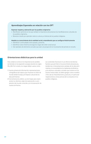 Aprendizajes Esperados en relación con los OFT

           Expresar respeto y valoración por los pueblos originarios
           ›	 Manifiestan opiniones en las que señalan la importancia de preservar las manifestaciones culturales de
              los pueblos originarios.
           ›	 Muestran interés por aprender sobre la cultura y el idioma de los pueblos indígenas.

           Ampliar su conocimiento de la realidad social, entendiendo que se configura históricamente
           ›	 Identifican continuidades entre pasado y presente.
           ›	 Identifican raíces históricas de algunos rasgos del orden social actual.
           ›	 Dan ejemplos de elementos actuales que sean una proyección en el presente del período en estudio.




     Orientaciones didácticas para la unidad

     Esta unidad se centra en la importancia de variables        Los contenidos favorecen el uso directo de diversas
     territoriales en la expansión europea durante los siglos    fuentes que permiten el reconocimiento de posturas,
     XV y XVI. Por lo tanto, los mapas deben usarse como:        tendencias e interpretaciones variadas de los descubri-
                                                                 mientos, la humanidad de los habitantes de América
     1	 fuente primaria de información: representaciones         y los alcances culturales y sociales que tuvieron en los
        cartográficas de la época que muestren la visión de      actores involucrados. Se debe agregar a esto el análisis
        mundo desde Europa y el impacto cultural de los          crítico de las interpretaciones y posturas, en particular
        descubrimientos                                          respecto de las consecuencias de la conquista en los
     2	 herramienta de análisis: uso de mapas para repre-        pueblos indígenas.
        sentar los distintos viajes de exploración, la am-
        pliación del mundo conocido y la incorporación de
        nuevos territorios.




50
 
