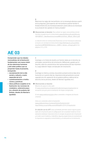 3
                                         	   Relacionan las reglas del mercantilismo con la monarquía absoluta a partir
                                             de las preguntas: ¿Qué aspectos del mercantilismo podrían facilitar el
                                             fortalecimiento de una monarquía absoluta? ¿Cómo afecta a la monarquía
                                             la acumulación de capitales en manos privadas?

                                         !	 Observaciones al docente: Para señalar las reglas mercantilistas de Von
                                            Hornick, se puede recurrir al documento www.eleutheria.ufm.edu/Articulos
                                            PDF/080921_NeoliberalismocontraelMercantilismo_MJLeal_BZarco.pdf.

                                         	   La relación entre las instituciones financieras con las monarquías absolutas
                                             se ilustra con claridad en el documento http://biblioteca2.uclm.es/biblio
                                             teca/Ceclm/ARTREVISTAS/Cem/ocr_CEM32_herrera_almagro.pdf, en las
                                             páginas 233 y 234.



     AE 03
     Comprender que los ideales          	   1
     racionalistas de la Ilustración     	   Investigan, en el texto de estudio y en fuentes dadas por el docente, las
     fundamentan una nueva visión            principales características de la Ilustración. Reflexionan, guiados por el
     de las relaciones humanas               docente, sobre las características más representativas de este movimien-
     y del orden político que se             to. Luego elaboran mapas conceptuales de la Ilustración.
     proyectan hasta el presente,
     incluyendo:                         	   2
     ›	 secularización de la vida        	   Investigan en diarios y revistas, buscando la presencia de las ideas de la
        social y cultural, y razón           Ilustración en nuestros días (ej.: importancia del pensamiento racional
        separada de la fe                    separado de la fe, separación de los poderes públicos, defensa de los
     ›	 cuestionamientos a institu-          derechos de las personas, ideales de libertad e igualdad, etc.).
        ciones y prácticas
     ›	 ideas políticas surgidas en la   !	 Observaciones al docente:
        Ilustración: las nociones de     	 Material de apoyo en sitios web:
        ciudadano, soberanía popu-       	En www.claseshistoria.com/general/confeccionmapaconceptual.htm se
        lar y división de poderes del       encuentra una guía para la realización de mapas conceptuales.
        Estado, ideales de libertad e    	
        igualdad.                        	 El sitio www.artehistoria.jcyl.es ofrece contenidos e imágenes de historia
                                            universal.

                                         	   Sitios con contenidos sobre la Ilustración:
                                         	   www.profesorenlinea.cl/universalhistoria/Ilustracion.htm
                                         	   http://thales.cica.es/rd/Recursos/rd99/ed99-0314-01/ilustra.htm

                                         	   En relación con los OFT: estas actividades permiten valorar algunos postu-
                                             lados de la Ilustración para la configuración de la sociedad moderna. Es fun-
                                             damental establecer relaciones entre el concepto de persona de la Ilustración
                                             y el orden social moderno, e identificar algunas proyecciones en el presente de
                                             la importancia asignada al conocimiento y a la educación en la Ilustración.




64
 