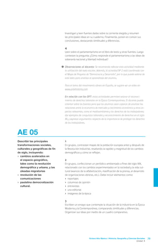 Investigan y leen fuentes dadas sobre la corriente elegida y resumen
                                      las principales ideas en su cuaderno. Finalmente, ponen en común sus
                                      conclusiones, destacando similitudes y diferencias.

                                  	4
                                  	   Leen sobre el parlamentarismo en el libro de texto y otras fuentes. Luego
                                      contestan la pregunta: ¿Cómo responde el parlamentarismo a las ideas de
                                      soberanía nacional y libertad individual?

                                  !	 Observaciones al docente: Se recomienda reforzar esta actividad mediante
                                     la utilización del texto escolar. Además, la actividad N° 2 está coordinada con
                                     el Mapa de Progreso de “Democracia y Desarrollo”, por lo que puede valerse de
                                     este texto para analizar el aprendizaje del alumno.

                                  	   Para el tema del movimiento obrero en España, se sugiere ver un video en
                                      www.artehistoria.com

                                  	   En relación con los OFT: estas actividades permiten valorar el reconoci-
                                      miento de derechos laborales en la Época Contemporánea. El docente puede
                                      orientar sobre las fuentes para que los alumnos sean capaces de analizar las
                                      relaciones entre la economía de mercado y crecimiento económico y otros as-
                                      pectos relevantes, como el medioambiente y los derechos de los trabajadores;
                                      dar ejemplos de conquistas laborales y reconocimiento de derechos en el siglo
                                      XX, y expresar argumentos respecto de la importancia de proteger los derechos
                                      de los trabajadores.



AE 05
Describir las principales         	   1
transformaciones sociales,        	   En grupos, contrastan mapas de la población europea antes y después de
culturales y geográficas de fin       la Revolución Industrial, resaltando la rapidez y magnitud de los cambios
de siglo, incluyendo:                 demográficos y cómo se reflejan.
›	 cambios acelerados en
   el espacio geográfico,         	2
   tales como la revolución       	   En grupos, confeccionan un periódico ambientado a fines del siglo XIX,
   demográfica y urbana, y las        relacionado con los cambios experimentados en la sociedad y la vida cul-
   oleadas migratorias                tural (avances de la alfabetización, masificación de la prensa, el desarrollo
›	 revolución de las                  de organizaciones obreras, etc.). Debe incluir elementos como:
   comunicaciones                     ›	 reportajes
›	 paulatina democratización          ›	 columnas de opinión
   cultural.                          ›	 entrevistas
                                      ›	 una editorial
                                      ›	 imágenes de la época

                                  	3
                                  	   Escriben un ensayo que contemple la situación de la industria en la Época
                                      Moderna y la Contemporánea, comparando similitudes y diferencias.
                                      Organizan sus ideas por medio de un cuadro comparativo.




                                                             Octavo Año Básico / Historia, Geografía y Ciencias Sociales   79
                                                                                                               Unidad 4
 
