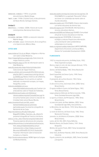 ZARAGOZA, Gonzalo.      (1993). Los grandes                   www.educaweb.com/esp/secciones/seccion.asp?sec=35
              descubrimientos. Madrid: Anaya.                           EDUCAWEB. En su apartado “Educación” ofrece
     TWIST,   Clint. (1996). Cristóbal Colón, el descubrimiento         secciones con contenidos de interés sobre el
              del Nuevo Mundo. Santiago: Dolmen.                        mundo educativo.
                                                                   www.educoweb.com/ EDUCOWEB. Enlaces relacionados
     Unidad 3                                                           con temas educativos de distinto tipo.
     AROSTEGUI, J. y otros.   (2008). Historia del mundo           www.educaguia.com/ EDUCAGUÍA. Informaciones y
              contemporáneo. Barcelona: Vicens Vives.                   recursos educativos diversos.
                                                                   www.edured2000.net/Default.asp EDURED. Comunidad
     Unidad 4                                                           virtual de recursos educativos en internet.
     ESCUDERO, Antonio.       (2000). La revolución industrial.    www.ecoportal.net/ ECOPORTAL. El directorio
              Madrid: Anaya.                                            ecológico y natural. Proporciona información
     PLATT,   Richard. (2007). Comunicación. De los jeroglíficos        y documentación sobre problemáticas
              a los hipervínculos. México: Altea.                       ambientales en el mundo.
                                                                   www.un.org/esa/sustdev/index.html united nations,
     Sitios web                                                         Department of Economic and Social Affairs,
                                                                        Division for Sustainable Development (2008).
     www.moderna1.ih.csic.es Mapas, imágenes e informa-
             ción sobre la Edad Moderna.                           Filmografía
     http://mappinghistory.uoregon.edu Colecciones de
             mapas históricos y otros.                             1492 la conquista del paraíso, de Ridley Scott, 1992.
     http://bdigital.ulpgc.es Sitio de información sobre la                 Tema: Expansión europea.
             Edad Moderna.                                         Blanco y negro en color, de Jean Jacques Annoud, 1976.
     www.lib.utexas.edu/maps/historical/index.html                          Tema: Colonialismo.
             Colecciones de mapas históricos.                      Danton, de Andrej Wadja, 1982. Tema: Revolución
     www.es.catholic.net/conocetufe/876/3032/articulo.                      Francesa.
             php?id=20812 y www.liceus.com/cgi-bin/ac/             David Copperfield, de Simon Curtis, 1999. Tema:
             pu/05002.asp Relatos históricos de la Reforma.                 Burguesía.
     www.profesorenlinea.cl/ Se encuentra un capítulo              El gatopardo, de Luchino Visconti, 1963. Tema:
             dedicado a la expansión europea, con mapas,                    Nacionalismo.
             fotografías y texto.                                  El oficio de las armas, de Ermano Olmi, 2000. Tema:
     www.escueladigital.com.uy y                                            Renacimiento.
             www.historiadelnuevomundo.com Cuentan con             El regreso de Martín Guerre, de Daniel Vigne, 1982.
             antecedentes sobre el Tratado de Tordesillas.                  Tema: Renacimiento.
     www.bibliotecasvirtuales.com/biblioteca/                      Juegos peligrosos (Ridicule), de Patrice Leconte, 1996.
             Literaturadelaconquista/CartasdeColon.asp Se                   Tema: Sociedad Panorama siglo XVIII.
             encuentra fuentes para conocer la reacción de         La agonía y el éxtasis, de Phil Spector, 1965. Tema:
             Cristóbal Colón ante el Nuevo Mundo.                           Renacimiento.
     www.cervantesvirtual.com/bib_autor/                           La joven de la perla, de Peter Webber, 2003. Tema:
             bartolomedelascasas/pcuartonivel.                              Sociedad del siglo XVII y mercantilismo.
             jsp?conten=autor Se presenta la biografía de          La Marsellesa, de Jean Renoir, 1939. Tema: Revolución
             Bartolomé de las Casas.                                        Francesa.
     http://escolasticos.ufm.edu/index.php/                        La noche de Varennes, de Ettore Scola, 1982. Tema:
             Biograf%C3%ADa_Francisco_de_Vitoria Se                         Revolución Francesa.
             presenta la biografía de Francisco de Vitoria.        Leonardo, Lui, de Vittorio di Girolamo, 2008. Tema:
     www.uc.cl/sw_educ/historia/conquista/index.html                        Renacimiento.
             Presenta aspectos del proceso de conquista.           Lutero, de Eric Hill, 2003. Tema: Reforma.
     www.profesorenlinea.cl/universalhistoria/Ilustracion.         Madame Bovary, de Claude Chabrol, 1991. Tema:
             htm, www.portalplanetasedna.com.ar/                            Burguesía.
             ilustracion.htm y http://thales.cica.es/rd/           Molière, de Laurent Tirard, 2007. Tema: Sociedad del
             Recursos/rd99/ed99-0314-01/ilustra.htm                         siglo XVII.
             Presentan información sobre la Ilustración            Oliver Twist, de Roman Polanski, 2005. Tema: Revolución
             europea y su impacto.                                          industrial.
     http://local.es.eea.europa.eu/ AEMA. Agencia Europea          Orgullo y prejuicio, de Joe Wright, 2005. Tema: Sociedad
             de Medioambiente.                                              y burguesía.




86
 