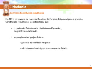 Cidadania
• o poder do Estado seria dividido em Executivo,
Legislativo e Judiciário.
A primeira Constituição republicana
Em 1891, no governo de marechal Deodoro da Fonseca, foi promulgada a primeira
Constituição republicana. Ela estabeleceu que:
- não intervenção da Igreja em assuntos de Estado.
- garantia de liberdade religiosa;
• separação entre Igreja e Estado:
10
 