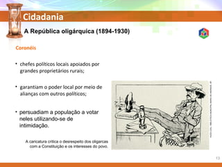 Cidadania
A República oligárquica (1894-1930)
• persuadiam a população a votar
neles utilizando-se de
intimidação.
A caricatura critica o desrespeito dos oligarcas
com a Constituição e os interesses do povo.
Coronéis
• chefes políticos locais apoiados por
grandes proprietários rurais;
• garantiam o poder local por meio de
alianças com outros políticos;
HUGOLEAL/BIBLIOTECAMUNICIPALMARIODEANDRADE,SP.
13
 