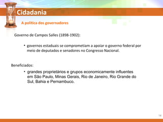 Cidadania
• grandes proprietários e grupos economicamente influentes
em São Paulo, Minas Gerais, Rio de Janeiro, Rio Grande do
Sul, Bahia e Pernambuco.
A política dos governadores
Governo de Campos Salles (1898-1902):
• governos estaduais se comprometiam a apoiar o governo federal por
meio de deputados e senadores no Congresso Nacional.
Beneficiados:
14
 