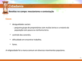 Cidadania
Revoltas no campo: messianismo e contestação
Causas
• desigualdades sociais:
- pequeno grupo de proprietários com muitas terras e a maioria da
população com pouca ou nenhuma terra.
• controle dos coronéis;
• dificuldade em encontrar trabalho;
• fome.
A religiosidade foi a marca comum em diversos movimentos populares.
15
 