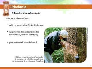 Cidadania
• processo de industrialização.
O látex – matéria-prima na fabricação
da borracha – é extraído manualmente
da seringueira, árvore típica da Amazônia.
DELFIMMARTINS/PULSARIMAGENS
O Brasil em transformação
Prosperidade econômica:
• café como principal fonte de riqueza;
• surgimento de novas atividades
econômicas, como a borracha;
17
 