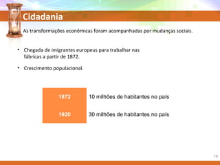 Cidadania
1872 10 milhões de habitantes no país
1920 30 milhões de habitantes no país
As transformações econômicas foram acompanhadas por mudanças sociais.
• Chegada de imigrantes europeus para trabalhar nas
fábricas a partir de 1872.
• Crescimento populacional.
19
 