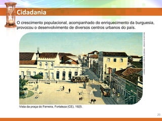 Cidadania
O crescimento populacional, acompanhado do enriquecimento da burguesia,
provocou o desenvolvimento de diversos centros urbanos do país.
Vista da praça do Ferreira, Fortaleza (CE), 1925.
LIVRARIAEUGENCURRLIN,BLUMENAU/ARQUIVODAEDITORA
20
 