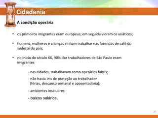 Cidadania
- baixos salários.
A condição operária
• os primeiros imigrantes eram europeus; em seguida vieram os asiáticos;
• homens, mulheres e crianças vinham trabalhar nas fazendas de café do
sudeste do país;
• no início do século XX, 90% dos trabalhadores de São Paulo eram
imigrantes:
- nas cidades, trabalhavam como operários fabris;
- não havia leis de proteção ao trabalhador
(férias, descanso semanal e aposentadoria);
- ambientes insalubres;
21
 