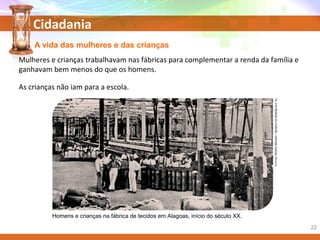 Cidadania
A vida das mulheres e das crianças
Homens e crianças na fábrica de tecidos em Alagoas, início do século XX.
FOTOS:PEDROBRUNO/MUSEUDAREBÚBLICA.RJ
Mulheres e crianças trabalhavam nas fábricas para complementar a renda da família e
ganhavam bem menos do que os homens.
As crianças não iam para a escola.
22
 