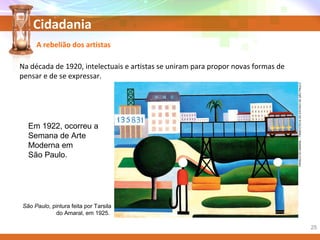 Cidadania
Em 1922, ocorreu a
Semana de Arte
Moderna em
São Paulo.
São Paulo, pintura feita por Tarsila
do Amaral, em 1925.
TARSILADOAMARAL/PINACOTECADOESTADODESÃOPAULO
A rebelião dos artistas
Na década de 1920, intelectuais e artistas se uniram para propor novas formas de
pensar e de se expressar.
25
 