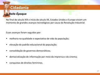 Cidadania
A Belle Époque
No final do século XIX e início do século XX, Estados Unidos e Europa viviam um
momento de grandes avanços tecnológicos por causa da Revolução Industrial.
Esses avanços foram seguidos por:
• melhoria na qualidade e expectativa de vida da população;
• elevação do padrão educacional da população;
• consolidação de governos democráticos;
• democratização de informação por meio da imprensa e do cinema;
• conquistas de direitos femininos.
27
 