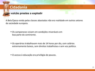 Cidadania
Um vulcão prestes a explodir
A Bela Época vivida pelas classes abastadas não era realidade em outros setores
da sociedade europeia.
• Os camponeses viviam em condições miseráveis em
boa parte do continente.
• Os operários trabalhavam mais de 14 horas por dia, com salários
extremamente baixos, sem direitos trabalhistas e sem voz política.
• O acesso à educação era privilégio de poucos.
29
 