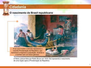 Cidadania
O nascimento do Brasil republicano
A Pátria, pintura feita por Pedro Bruno em 1919. Ela representa o nascimento
de uma nação após a Proclamação da República.
PEDROBRUNO/MUSEUDAREPÚBLICA,RJ.
A luz que invade o cômodo representa a
recente Proclamação da República, que
iluminava e inspirava a população, levando-a
a sonhar com um futuro glorioso.
3
 