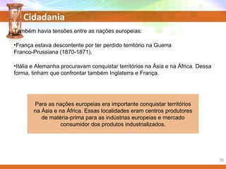 Cidadania
Também havia tensões entre as nações europeias:
•França estava descontente por ter perdido território na Guerra
Franco-Prussiana (1870-1871).
•Itália e Alemanha procuravam conquistar territórios na Ásia e na África. Dessa
forma, tinham que confrontar também Inglaterra e França.
Para as nações europeias era importante conquistar territórios
na Ásia e na África. Essas localidades eram centros produtores
de matéria-prima para as indústrias europeias e mercado
consumidor dos produtos industrializados.
30
 