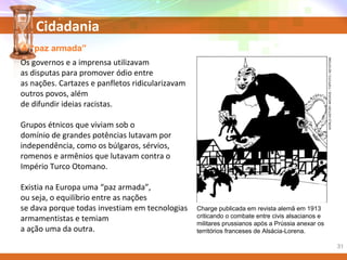 Cidadania
A “paz armada”
Charge publicada em revista alemã em 1913
criticando o combate entre civis alsacianos e
militares prussianos após a Prússia anexar os
territórios franceses de Alsácia-Lorena.
Os governos e a imprensa utilizavam
as disputas para promover ódio entre
as nações. Cartazes e panfletos ridicularizavam
outros povos, além
de difundir ideias racistas.
Grupos étnicos que viviam sob o
domínio de grandes potências lutavam por
independência, como os búlgaros, sérvios,
romenos e armênios que lutavam contra o
Império Turco Otomano.
Existia na Europa uma “paz armada”,
ou seja, o equilíbrio entre as nações
se dava porque todas investiam em tecnologias
armamentistas e temiam
a ação uma da outra.
WORLDHISTORYARCHIVE/TOPFOTO/KEYSTONE
31
 