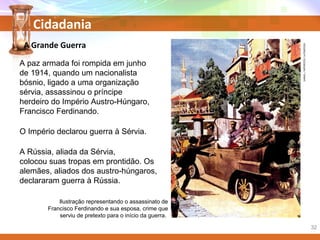 Cidadania
A paz armada foi rompida em junho
de 1914, quando um nacionalista
bósnio, ligado a uma organização
sérvia, assassinou o príncipe
herdeiro do Império Austro-Húngaro,
Francisco Ferdinando.
O Império declarou guerra à Sérvia.
A Rússia, aliada da Sérvia,
colocou suas tropas em prontidão. Os
alemães, aliados dos austro-húngaros,
declararam guerra à Rússia.
Ilustração representando o assassinato de
Francisco Ferdinando e sua esposa, crime que
serviu de pretexto para o início da guerra.
A Grande Guerra
DANIEL/INTERFOTO/LATINSTOCK
32
 