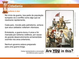 Cidadania
Da euforia à dor
No início da guerra, boa parte da população
europeia via o conflito como algo que se
resolveria rapidamente.
Cada país, movido pelo patriotismo, achava
que seus soldados voltariam vitoriosos.
Entretanto, a guerra durou 4 anos e foi
marcada por extrema violência, por causa
do grande desenvolvimento armamentista
ocorrido nos anos anteriores.
Nenhum governo estava preparado
para uma guerra longa.
Cartaz representando a convocação
de britânicos para a guerra.
DIVISÃODEIMPRESSOSEFOTOGRAFIAS/BIBLIOTECADOCONGRESSO,WASHINGTON(DC)
34
 