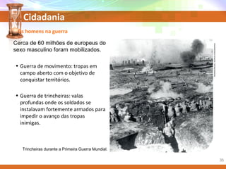 Cidadania
Cerca de 60 milhões de europeus do
sexo masculino foram mobilizados.
Trincheiras durante a Primeira Guerra Mundial.
Os homens na guerra
• Guerra de movimento: tropas em
campo aberto com o objetivo de
conquistar territórios.
• Guerra de trincheiras: valas
profundas onde os soldados se
instalavam fortemente armados para
impedir o avanço das tropas
inimigas.
REMINISCÊNCIAS/ACERVOICONOGRAPHIA
35
 