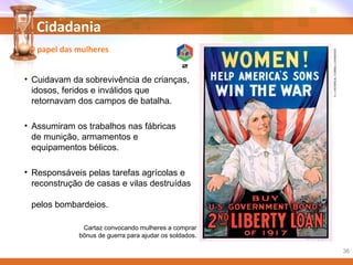 Cidadania
• Cuidavam da sobrevivência de crianças,
idosos, feridos e inválidos que
retornavam dos campos de batalha.
• Assumiram os trabalhos nas fábricas
de munição, armamentos e
equipamentos bélicos.
• Responsáveis pelas tarefas agrícolas e
reconstrução de casas e vilas destruídas
pelos bombardeios.
Cartaz convocando mulheres a comprar
bônus de guerra para ajudar os soldados.
O papel das mulheres
K.J.HISTORICAL/CORBIS/LATINSTOCK
36
 