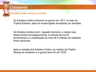 Cidadania
Os Estados Unidos entraram na guerra em 1917, no lado da
Tríplice Entente, após ter embarcações afundadas por alemães.
Os Estados Unidos eram, naquele momento, a nação mais
desenvolvida tecnologicamente. A entrada de novos
armamentos e a mobilização de mais de 4 milhões de soldados
foram decisivas.
Após a entrada dos Estados Unidos, as nações da Tríplice
Aliança se renderam e a guerra teve fim em 1918.
Os Estados Unidos entram no conflito
37
 