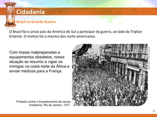 Cidadania
Com tropas malpreparadas e
equipamentos obsoletos, nossa
atuação se resumiu a vigiar os
inimigos na costa norte da África e
enviar médicos para a França.
Protesto contra o torpedeamento de navios
brasileiros. Rio de Janeiro, 1917.
O Brasil na Grande Guerra
O Brasil foi o único país da América do Sul a participar da guerra, ao lado da Tríplice
Entente. O motivo foi o mesmo dos norte-americanos.
REMINISCÊNCIAS/ACERVOICONOGRAPHIA
38
 