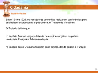 Cidadania
Entre 1919 e 1920, os vencedores do conflito realizaram conferências para
estabelecer acordos para o pós-guerra, o Tratado de Versalhes.
Os acordos de paz
O Tratado definiu que:
•o Império Austro-Húngaro deixaria de existir e surgiriam os países
da Áustria, Hungria e Tchecoslováquia;
•o Império Turco Otomano também seria extinto, dando origem à Turquia;
39
 