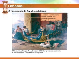Cidadania
PEDROBRUNO/MUSEUDAREPÚBLICA,RJ.
O nascimento do Brasil republicano
A Pátria, pintura feita por Pedro Bruno em 1919. Ela representa o nascimento
de uma nação após a Proclamação da República.
A bandeira é um importante
símbolo nacional. Sua
confecção representa a
formação de uma nova nação.
4
 