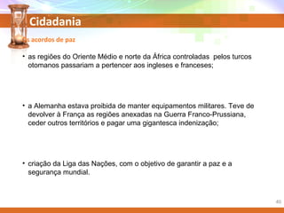 Cidadania
• as regiões do Oriente Médio e norte da África controladas pelos turcos
otomanos passariam a pertencer aos ingleses e franceses;
• a Alemanha estava proibida de manter equipamentos militares. Teve de
devolver à França as regiões anexadas na Guerra Franco-Prussiana,
ceder outros territórios e pagar uma gigantesca indenização;
• criação da Liga das Nações, com o objetivo de garantir a paz e a
segurança mundial.
40
Os acordos de paz
 