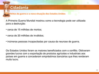 Cidadania
A Primeira Guerra Mundial mostrou como a tecnologia pode ser utilizada
para a destruição:
• cerca de 15 milhões de mortos;
• cerca de 20 milhões de inválidos;
• inúmeras pessoas incapacitadas por causa da neurose de guerra.
Os Estados Unidos foram os maiores beneficiados com o conflito. Obtiveram
grandes lucros com a exportação de produtos agrícolas e industriais aos
países em guerra e concederam empréstimos bancários que lhes renderam
muito lucro.
Os efeitos da guerra e a nova situação dos Estados Unidos
42
 