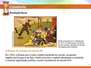Cidadania
A Rússia no começo do século XX
Em 1910, a Rússia era o maior império territorial do mundo, ocupando
regiões da Europa e da Ásia. Ainda vivia sob o regime absolutista e mantinha
a mesma organização política, social e econômica do século XVII.
Cartaz produzido por V. Maiakovski
em 1917. O artista critica o modo de
vida da nobreza, apoiada nos pobres
e protegida pelos soldados.
A Revolução RussaV.MAIAKOVSKI/MUSEUCENTRALESTATAL
DAHISTÓRIACONTEMPORÂNEADARÚSSIA
43
 