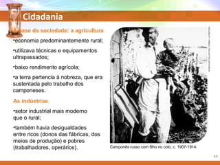 Cidadania
Camponês russo com filho no colo, c. 1907-1914.
A base da sociedade: a agricultura
•economia predominantemente rural;
•utilizava técnicas e equipamentos
ultrapassados;
•baixo rendimento agrícola;
•a terra pertencia à nobreza, que era
sustentada pelo trabalho dos
camponeses.
As indústrias
•setor industrial mais moderno
que o rural;
•também havia desigualdades
entre ricos (donos das fábricas, dos
meios de produção) e pobres
(trabalhadores, operários).
SCHEUFLERCOLLECTION/CORBIS/LATINSTOCK
44
 