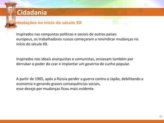 Cidadania
Contestações no início do século XX
Inspirados nas conquistas políticas e sociais de outros países
europeus, os trabalhadores russos começaram a reivindicar mudanças no
início do século XX.
Inspirados nos ideais anarquistas e comunistas, ansiavam também por
derrubar o poder do czar e implantar um governo de cunho popular.
A partir de 1905, após a Rússia perder a guerra contra o Japão, debilitando a
economia e gerando graves consequências sociais,
esse desejo por mudanças ficou mais evidente.
45
 