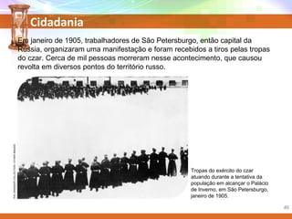 Cidadania
Em janeiro de 1905, trabalhadores de São Petersburgo, então capital da
Rússia, organizaram uma manifestação e foram recebidos a tiros pelas tropas
do czar. Cerca de mil pessoas morreram nesse acontecimento, que causou
revolta em diversos pontos do território russo.
Tropas do exército do czar
atuando durante a tentativa da
população em alcançar o Palácio
de Inverno, em São Petersburgo,
janeiro de 1905.
THEGRANGERCOLLECTION/OTHERIMAGES
46
 