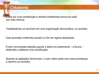 Cidadania
A luta por uma constituição e direitos trabalhistas tornou-se cada
vez mais intensa.
Trabalhadores se reuniram em uma organização democrática: os sovietes.
Czar prometeu melhorias sociais e o fim do regime absolutista.
Foram convocadas eleições gerais e eleito um parlamento – a Duma –
destinado a elaborar uma constituição.
Quando as agitações diminuíram, o czar voltou atrás com suas promessas
e reprimiu os sovietes.
47
 