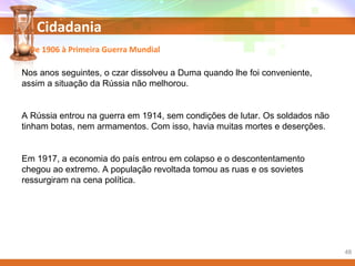 Cidadania
Nos anos seguintes, o czar dissolveu a Duma quando lhe foi conveniente,
assim a situação da Rússia não melhorou.
A Rússia entrou na guerra em 1914, sem condições de lutar. Os soldados não
tinham botas, nem armamentos. Com isso, havia muitas mortes e deserções.
Em 1917, a economia do país entrou em colapso e o descontentamento
chegou ao extremo. A população revoltada tomou as ruas e os sovietes
ressurgiram na cena política.
De 1906 à Primeira Guerra Mundial
48
 