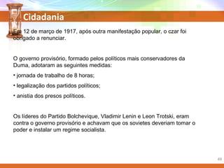 Cidadania
Em 12 de março de 1917, após outra manifestação popular, o czar foi
obrigado a renunciar.
O governo provisório, formado pelos políticos mais conservadores da
Duma, adotaram as seguintes medidas:
• jornada de trabalho de 8 horas;
• legalização dos partidos políticos;
• anistia dos presos políticos.
Os líderes do Partido Bolchevique, Vladimir Lenin e Leon Trotski, eram
contra o governo provisório e achavam que os sovietes deveriam tomar o
poder e instalar um regime socialista.
49
 