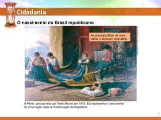 Cidadania
PEDROBRUNO/MUSEUDAREPÚBLICA,RJ.
O nascimento do Brasil republicano
A Pátria, pintura feita por Pedro Bruno em 1919. Ela representa o nascimento
de uma nação após a Proclamação da República.
As crianças, filhas da nova
pátria, a recebem com afeto.
5
 