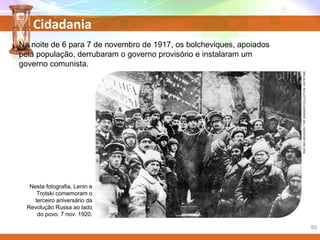 Cidadania
Na noite de 6 para 7 de novembro de 1917, os bolcheviques, apoiados
pela população, derrubaram o governo provisório e instalaram um
governo comunista.
Nesta fotografia, Lenin e
Trotski comemoram o
terceiro aniversário da
Revolução Russa ao lado
do povo. 7 nov. 1920.
RUEDESARCHIVES/THEGRANGERCOLLECTION/KEYSTONE
50
 