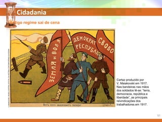 Cidadania
Antigo regime sai de cena
Cartaz produzido por
V. Maiakovski em 1917.
Nas bandeiras nas mãos
dos soldados lê-se: “terra,
democracia, república e
liberdade”, as principais
reivindicações dos
trabalhadores em 1917.
V.MAIAKOVSKI/MUSEUCENTRALESTATALDAHISTÓRIACONTEMPORÂNEADARÚSSIA
51
 
