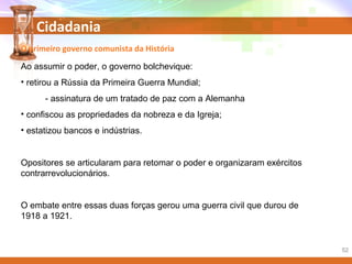 Cidadania
Ao assumir o poder, o governo bolchevique:
• retirou a Rússia da Primeira Guerra Mundial;
- assinatura de um tratado de paz com a Alemanha
• confiscou as propriedades da nobreza e da Igreja;
• estatizou bancos e indústrias.
Opositores se articularam para retomar o poder e organizaram exércitos
contrarrevolucionários.
O embate entre essas duas forças gerou uma guerra civil que durou de
1918 a 1921.
O primeiro governo comunista da História
52
 