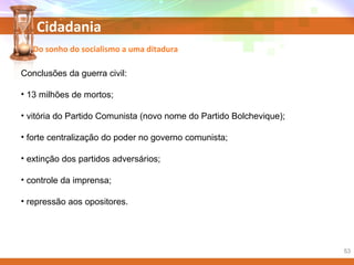 Cidadania
Conclusões da guerra civil:
• 13 milhões de mortos;
• vitória do Partido Comunista (novo nome do Partido Bolchevique);
• forte centralização do poder no governo comunista;
• extinção dos partidos adversários;
• controle da imprensa;
• repressão aos opositores.
Do sonho do socialismo a uma ditadura
53
 