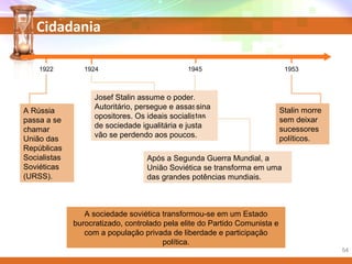 Cidadania
A sociedade soviética transformou-se em um Estado
burocratizado, controlado pela elite do Partido Comunista e
com a população privada de liberdade e participação
política.
Stalin morre
sem deixar
sucessores
políticos.
Após a Segunda Guerra Mundial, a
União Soviética se transforma em uma
das grandes potências mundiais.
Josef Stalin assume o poder.
Autoritário, persegue e assassina
opositores. Os ideais socialistas
de sociedade igualitária e justa
vão se perdendo aos poucos.
A Rússia
passa a se
chamar
União das
Repúblicas
Socialistas
Soviéticas
(URSS).
1922 1924 1945 1953
54
 
