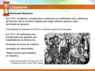 Cidadania
Em 1910, no México, camponeses e operários se mobilizaram sob a liderança
de Pancho Villa e Emiliano Zapata para exigir reforma agrária e pela
derrubada do governo.
Líderes revolucionários mexicanos em 1914.
Sentados ao centro, vemos Villa e Zapata.
Em 1917, foi elaborada uma
constituição que garantia aos
trabalhadores os direitos de:
•limitação de horas de trabalho;
•proteção da maternidade;
•idade mínima para trabalhar
na indústria.
A Revolução Mexicana
O presidente foi deposto em 1911 e a reforma agrária foi alcançada.
AGUSTINCASASOLA/THEGRANGERCOLLECTION/KEYSTONE
55
 