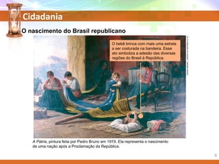 Cidadania
PEDROBRUNO/MUSEUDAREPÚBLICA,RJ.
A Pátria, pintura feita por Pedro Bruno em 1919. Ela representa o nascimento
de uma nação após a Proclamação da República.
O bebê brinca com mais uma estrela
a ser costurada na bandeira. Esse
ato simboliza a adesão das diversas
regiões do Brasil à República.
O nascimento do Brasil republicano
6
 