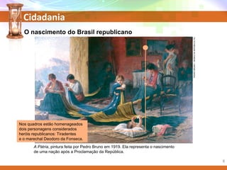 Cidadania
PEDROBRUNO/MUSEUDAREPÚBLICA,RJ.
A Pátria, pintura feita por Pedro Bruno em 1919. Ela representa o nascimento
de uma nação após a Proclamação da República.
Nos quadros estão homenageados
dois personagens considerados
heróis republicanos: Tiradentes
e o marechal Deodoro da Fonseca.
O nascimento do Brasil republicano
8
 