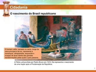 Cidadania
PEDROBRUNO/MUSEUDAREPÚBLICA,RJ.
A Pátria, pintura feita por Pedro Bruno em 1919. Ela representa o nascimento
de uma nação após a Proclamação da República.
O homem velho, sentado no canto, longe da
cena principal e da luz, representa a
monarquia, ultrapassada, esquecida e
incapaz de atuar diante das grandes
transformações pelas quais o país passava.
O nascimento do Brasil republicano
9
 