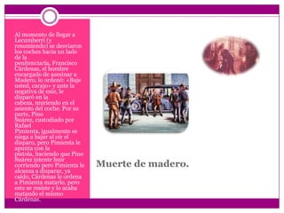 Muerte de madero.Al momento de llegar a Lecumberri (y resumiendo) se desviaron los coches hacia un lado de la penitenciaría, Francisco Cárdenas, el hombre encargado de asesinar a Madero, lo ordenó: «Baje usted, carajo» y ante la negativa de este, le disparó en la cabeza, muriendo en el asiento del coche. Por su parte, Pino Suárez, custodiado por Rafael Pimienta, igualmente se niega a bajar al oir el disparo, pero Pimienta le apunta con la pistola, haciendo que Pino Suárez intente huir corriendo pero Pimienta le alcanza a disparar, ya caído, Cárdenas le ordena a Pimienta matarlo, pero este se resiste y lo acaba matando el mismo Cárdenas.