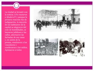 La ciudad se levantó con la noticia ¡¡¡Ya mataron a Madero!!! y aunque la primera reacción fue de indignación, la mayoría de los habitantes de la capital se alegraron del cese de hostilidades, se lanzaron jubilosos a las calles, adornaron las fachadas de sus casas y, en unión de la prensa, ensalzaron a los vencedores y condenaron a los caídos. Apresaron a todos