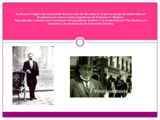La Decena Trágica fue un periodo de poco más de diez días en el que un grupo de sublevados se levantaron en armas contra el gobierno de Francisco I. Madero.Este episodio culminó con el asesinato del presidente Madero y el vicepresidente Pino Suárez y la ascensión a la presidencia de Victoriano Huerta.